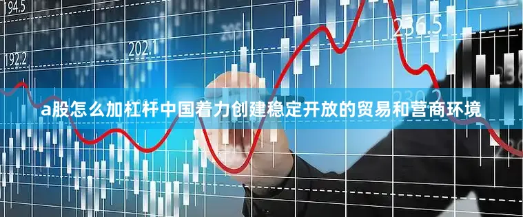 a股怎么加杠杆中国着力创建稳定开放的贸易和营商环境