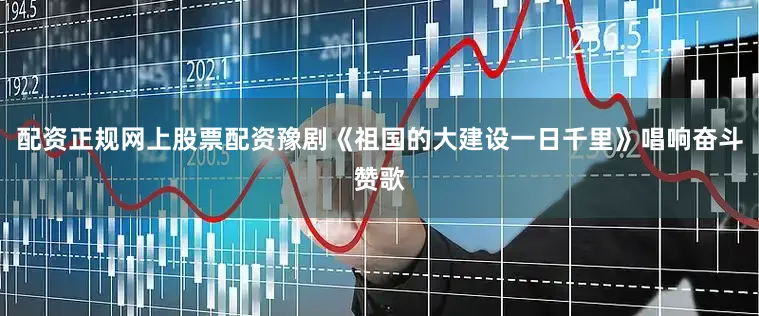 配资正规网上股票配资豫剧《祖国的大建设一日千里》唱响奋斗赞歌