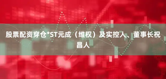 股票配资穿仓*ST元成（维权）及实控人、董事长祝昌人