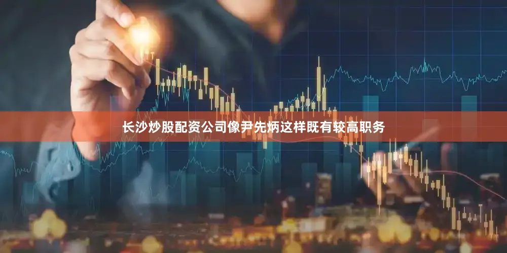 长沙炒股配资公司像尹先炳这样既有较高职务