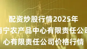 配资炒股行情2025年7月22日南宁农产品中心有限责任公司价格行情