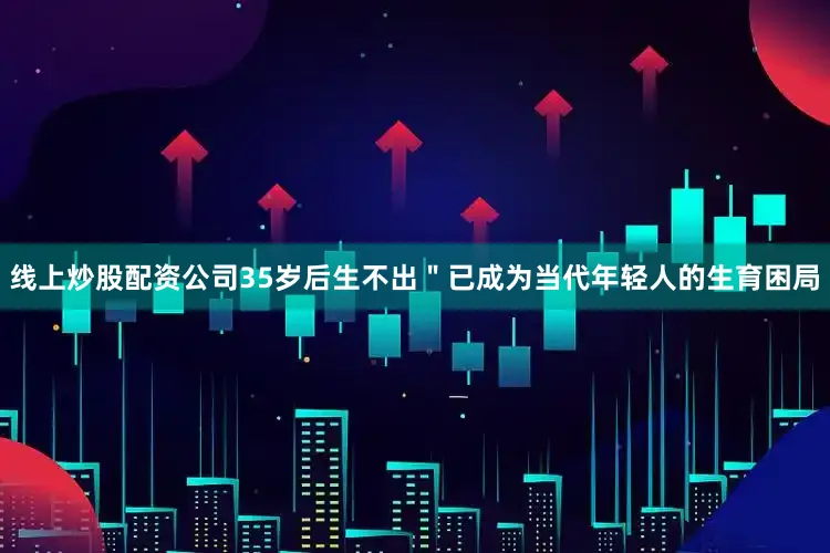 线上炒股配资公司35岁后生不出＂已成为当代年轻人的生育困局