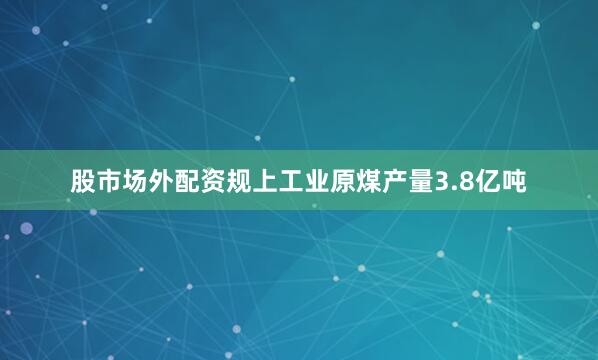 股市场外配资规上工业原煤产量3.8亿吨