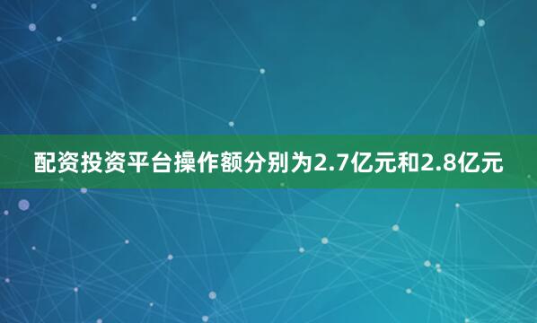 配资投资平台操作额分别为2.7亿元和2.8亿元