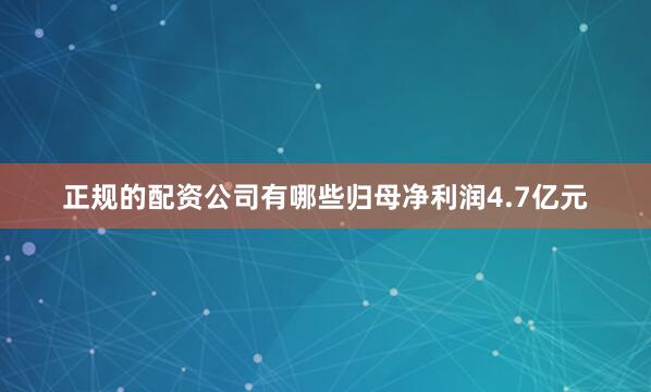正规的配资公司有哪些归母净利润4.7亿元