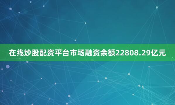 在线炒股配资平台市场融资余额22808.29亿元