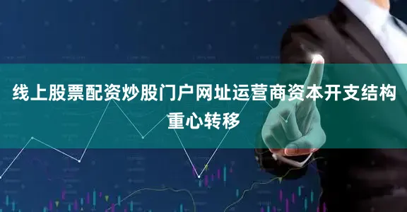 线上股票配资炒股门户网址运营商资本开支结构重心转移