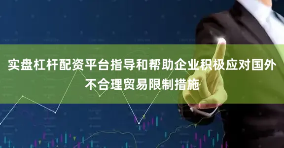实盘杠杆配资平台指导和帮助企业积极应对国外不合理贸易限制措施