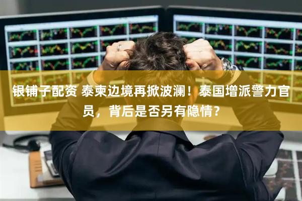 银铺子配资 泰柬边境再掀波澜！泰国增派警力官员，背后是否另有隐情？