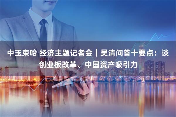 中玉束哈 经济主题记者会｜吴清问答十要点：谈创业板改革、中国资产吸引力