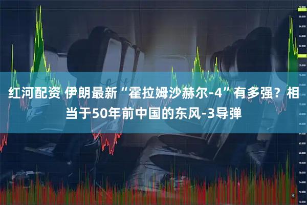 红河配资 伊朗最新“霍拉姆沙赫尔-4”有多强？相当于50年前中国的东风-3导弹