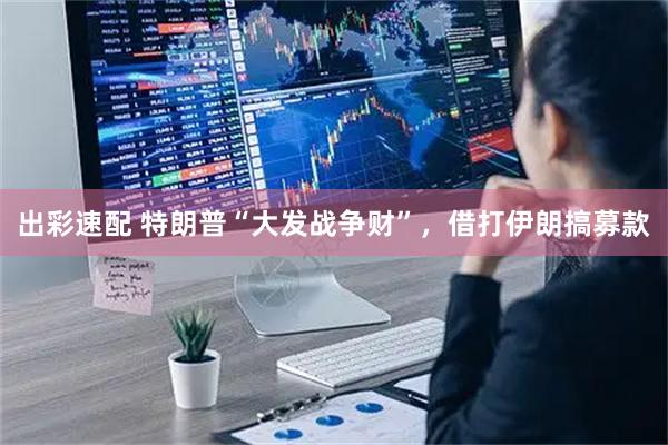 出彩速配 特朗普“大发战争财”，借打伊朗搞募款