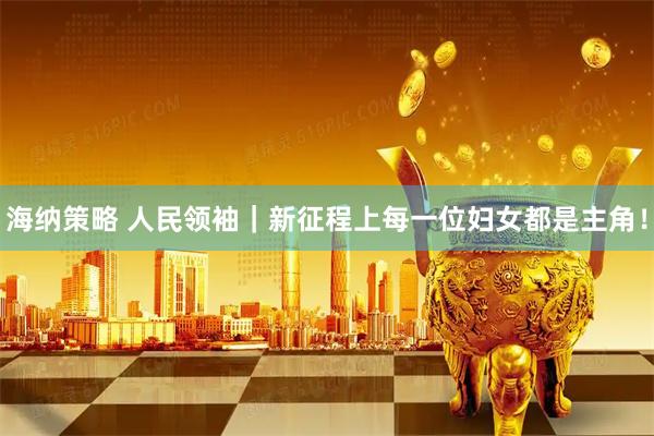 海纳策略 人民领袖｜新征程上每一位妇女都是主角！