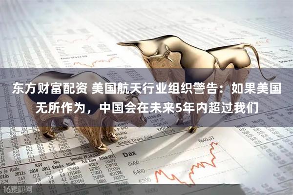 东方财富配资 美国航天行业组织警告：如果美国无所作为，中国会在未来5年内超过我们