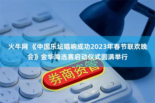 火牛网 《中国乐坛唱响成功2023年春节联欢晚会》金华海选赛启动仪式圆满举行
