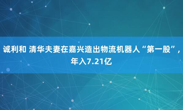 诚利和 清华夫妻在嘉兴造出物流机器人“第一股”，年入7.21亿