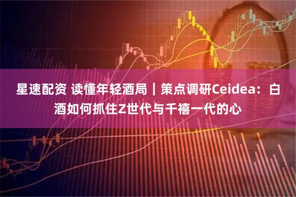 星速配资 读懂年轻酒局｜策点调研Ceidea：白酒如何抓住Z世代与千禧一代的心