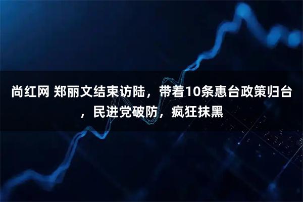 尚红网 郑丽文结束访陆，带着10条惠台政策归台，民进党破防，疯狂抹黑