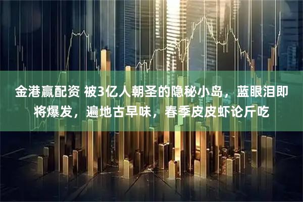 金港赢配资 被3亿人朝圣的隐秘小岛，蓝眼泪即将爆发，遍地古早味，春季皮皮虾论斤吃