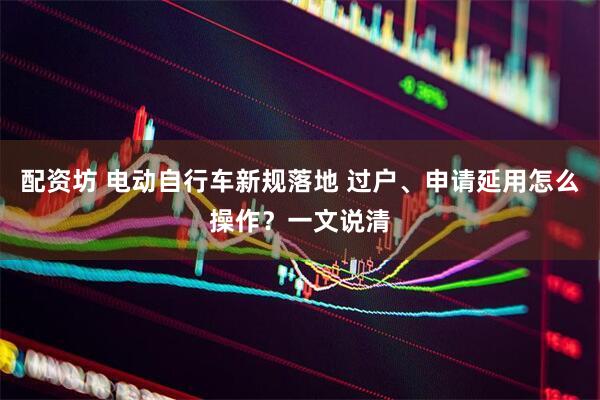 配资坊 电动自行车新规落地 过户、申请延用怎么操作？一文说清