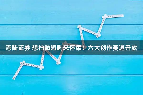 港陆证券 想拍微短剧来怀柔！六大创作赛道开放