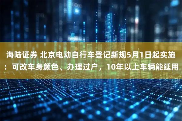 海陆证券 北京电动自行车登记新规5月1日起实施：可改车身颜色、办理过户，10年以上车辆能延用