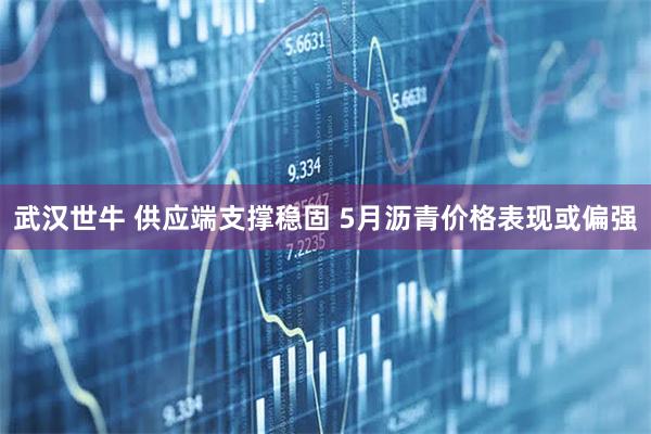 武汉世牛 供应端支撑稳固 5月沥青价格表现或偏强