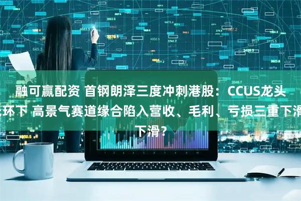 融可赢配资 首钢朗泽三度冲刺港股：CCUS龙头光环下 高景气赛道缘合陷入营收、毛利、亏损三重下滑？