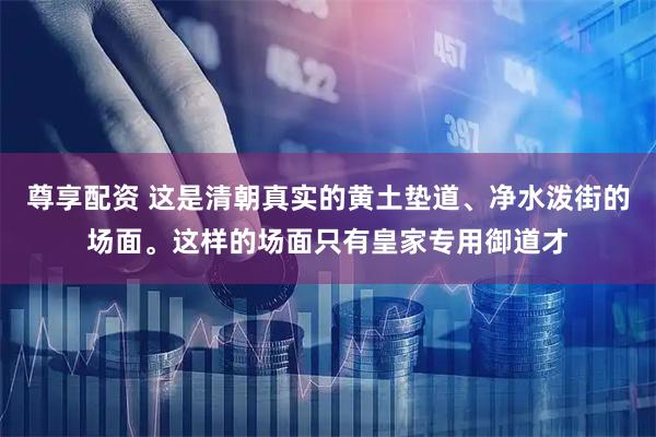 尊享配资 这是清朝真实的黄土垫道、净水泼街的场面。这样的场面只有皇家专用御道才