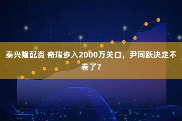 泰兴隆配资 奇瑞步入2000万关口，尹同跃决定不卷了？