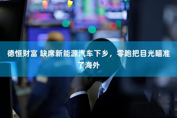 德恒财富 缺席新能源汽车下乡，零跑把目光瞄准了海外