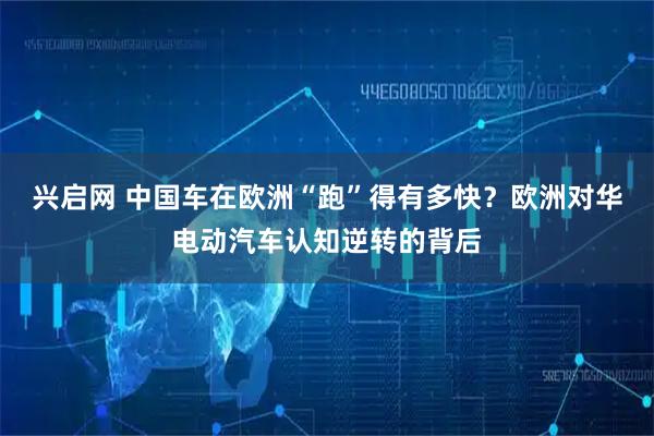 兴启网 中国车在欧洲“跑”得有多快？欧洲对华电动汽车认知逆转的背后