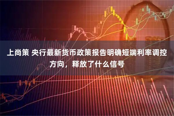 上尚策 央行最新货币政策报告明确短端利率调控方向，释放了什么信号
