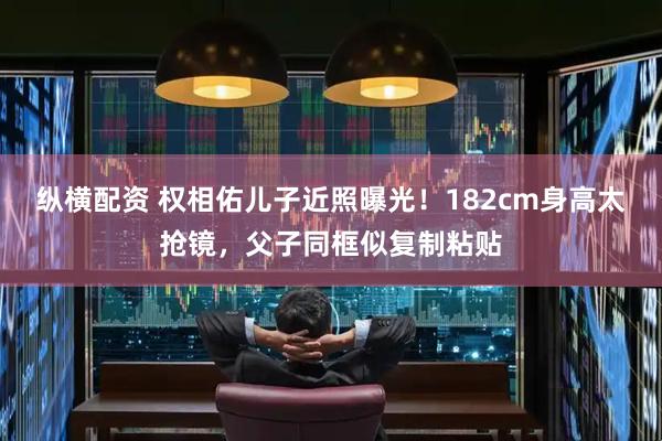 纵横配资 权相佑儿子近照曝光！182cm身高太抢镜，父子同框似复制粘贴
