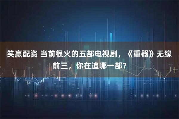 笑赢配资 当前很火的五部电视剧，《重器》无缘前三，你在追哪一部？