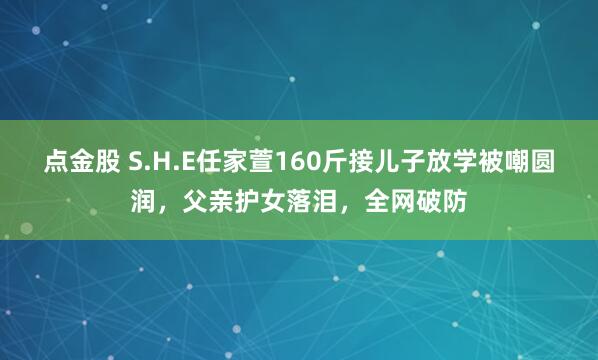 点金股 S.H.E任家萱160斤接儿子放学被嘲圆润，父亲护女落泪，全网破防